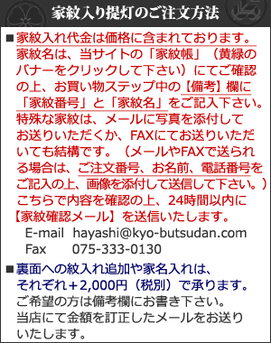 家紋名はお買い物ステップ中の備考欄にご記入下さい。特殊な家紋はメールに写真を添付してお送りいただくかFAXにてお送り下さい。E-mail  hayashi@kyo-butsudan.com Fax075-333-0130 裏面への紋入れ追加や家名入れはそれぞれ＋2,000円（税別）で承ります。ご希望の方は備考欄にお書き下さい。