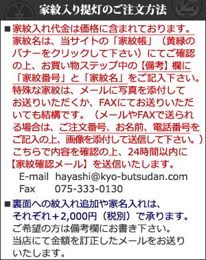 家紋名はお買い物ステップ中の備考欄にご記入下さい。特殊な家紋はメールに写真を添付してお送りいただくかFAXにてお送り下さい。E-mail  hayashi@kyo-butsudan.com Fax075-333-0130 裏面への紋入れ追加や家名入れはそれぞれ＋3,000円（税別）で承ります。ご希望の方は備考欄にお書き下さい。